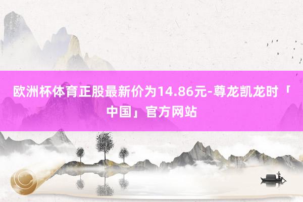欧洲杯体育正股最新价为14.86元-尊龙凯龙时「中国」官方网站