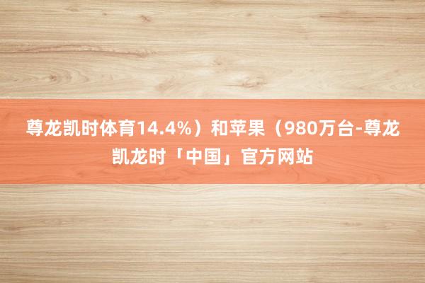 尊龙凯时体育14.4%）和苹果（980万台-尊龙凯龙时「中国」官方网站