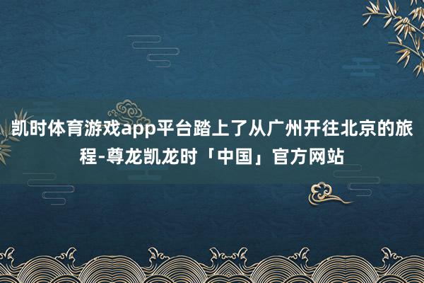 凯时体育游戏app平台踏上了从广州开往北京的旅程-尊龙凯龙时「中国」官方网站