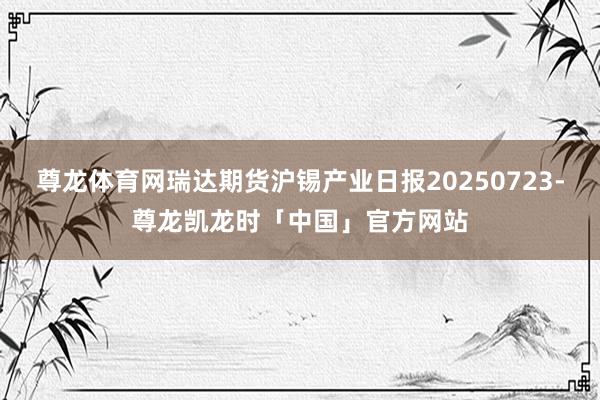 尊龙体育网瑞达期货沪锡产业日报20250723-尊龙凯龙时「中国」官方网站