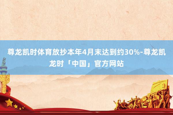 尊龙凯时体育放抄本年4月末达到约30%-尊龙凯龙时「中国」官方网站