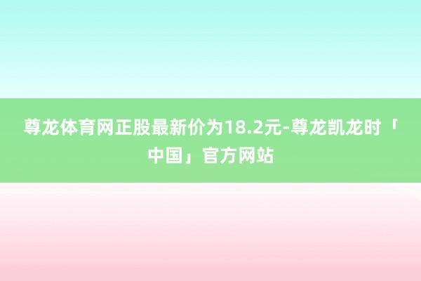 尊龙体育网正股最新价为18.2元-尊龙凯龙时「中国」官方网站