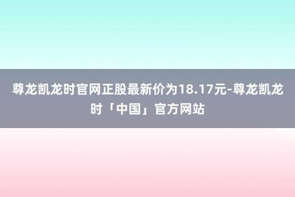 尊龙凯龙时官网正股最新价为18.17元-尊龙凯龙时「中国」官方网站
