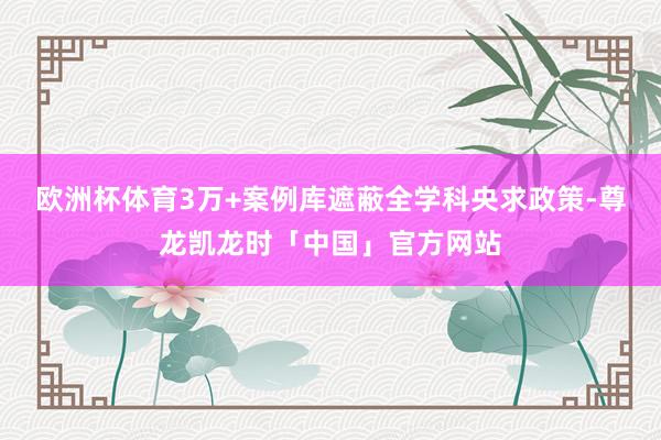 欧洲杯体育3万+案例库遮蔽全学科央求政策-尊龙凯龙时「中国」官方网站