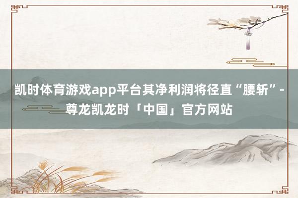 凯时体育游戏app平台其净利润将径直“腰斩”-尊龙凯龙时「中国」官方网站