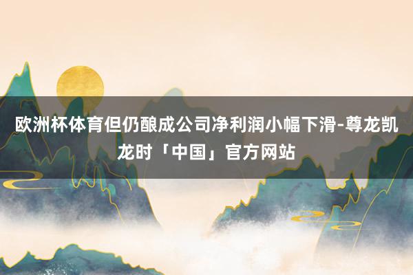 欧洲杯体育但仍酿成公司净利润小幅下滑-尊龙凯龙时「中国」官方网站