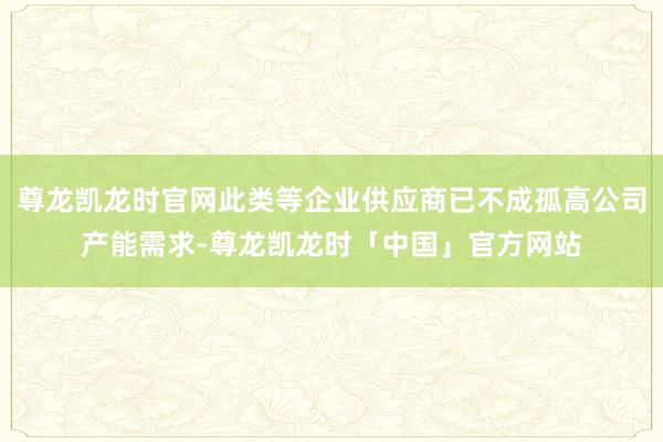 尊龙凯龙时官网此类等企业供应商已不成孤高公司产能需求-尊龙凯龙时「中国」官方网站