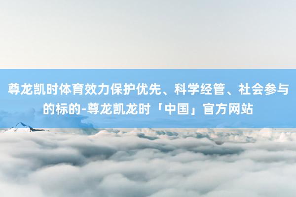 尊龙凯时体育效力保护优先、科学经管、社会参与的标的-尊龙凯龙时「中国」官方网站