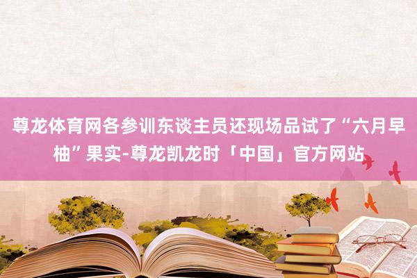 尊龙体育网各参训东谈主员还现场品试了“六月早柚”果实-尊龙凯龙时「中国」官方网站