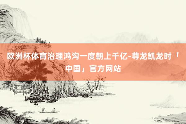 欧洲杯体育治理鸿沟一度朝上千亿-尊龙凯龙时「中国」官方网站