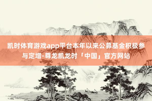 凯时体育游戏app平台本年以来公募基金积极参与定增-尊龙凯龙时「中国」官方网站