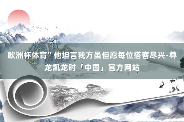 欧洲杯体育”他坦言我方虽但愿每位搭客尽兴-尊龙凯龙时「中国」官方网站