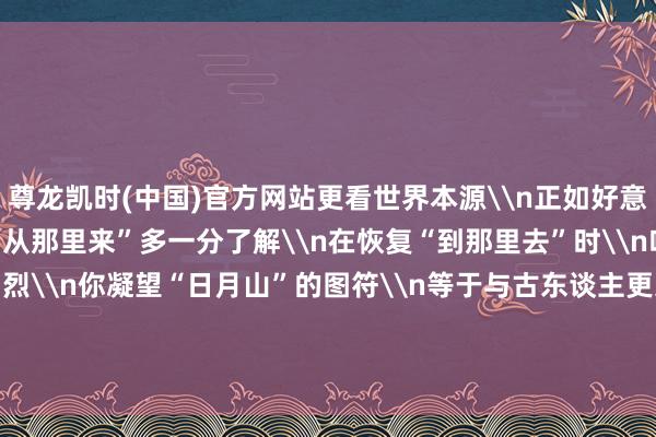 尊龙凯时(中国)官方网站更看世界本源\n正如好意思丽探源\n当咱们对“从那里来”多一分了解\n在恢复“到那里去”时\n咱们就多一份刚烈\n你凝望“日月山”的图符\n等于与古东谈主更近了一步\n\n&nbsp;&nbsp;&nbsp;-尊龙凯龙时「中国」官方网站