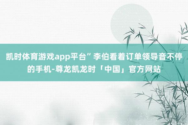 凯时体育游戏app平台”李伯看着订单领导音不停的手机-尊龙凯龙时「中国」官方网站