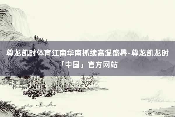 尊龙凯时体育江南华南抓续高温盛暑-尊龙凯龙时「中国」官方网站