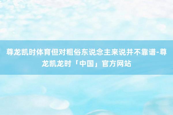 尊龙凯时体育但对粗俗东说念主来说并不靠谱-尊龙凯龙时「中国」官方网站