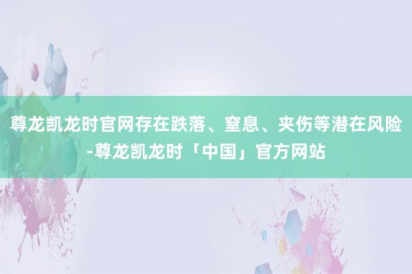 尊龙凯龙时官网存在跌落、窒息、夹伤等潜在风险-尊龙凯龙时「中国」官方网站