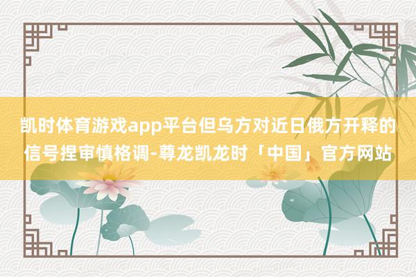 凯时体育游戏app平台但乌方对近日俄方开释的信号捏审慎格调-尊龙凯龙时「中国」官方网站