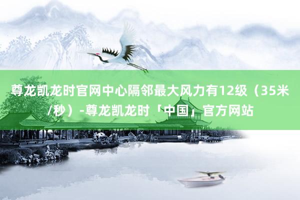 尊龙凯龙时官网中心隔邻最大风力有12级（35米/秒）-尊龙凯龙时「中国」官方网站