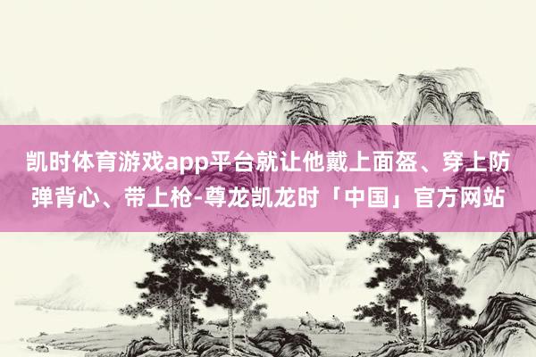 凯时体育游戏app平台就让他戴上面盔、穿上防弹背心、带上枪-尊龙凯龙时「中国」官方网站