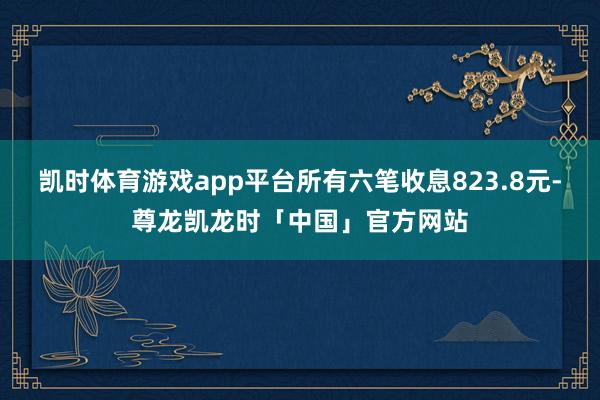 凯时体育游戏app平台所有六笔收息823.8元-尊龙凯龙时「中国」官方网站