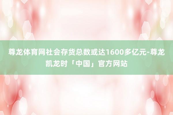 尊龙体育网社会存货总数或达1600多亿元-尊龙凯龙时「中国」官方网站