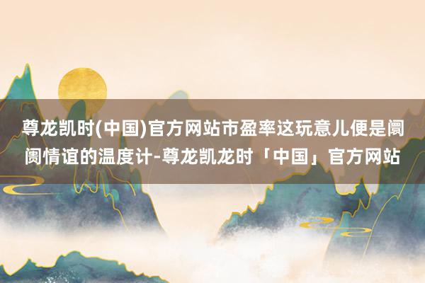 尊龙凯时(中国)官方网站市盈率这玩意儿便是阛阓情谊的温度计-尊龙凯龙时「中国」官方网站