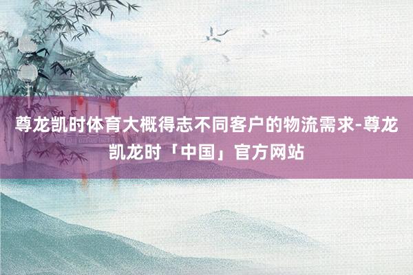 尊龙凯时体育大概得志不同客户的物流需求-尊龙凯龙时「中国」官方网站