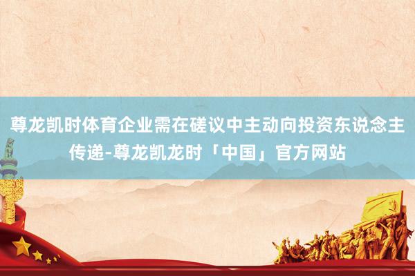 尊龙凯时体育企业需在磋议中主动向投资东说念主传递-尊龙凯龙时「中国」官方网站