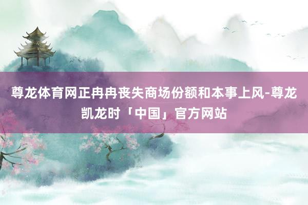 尊龙体育网正冉冉丧失商场份额和本事上风-尊龙凯龙时「中国」官方网站