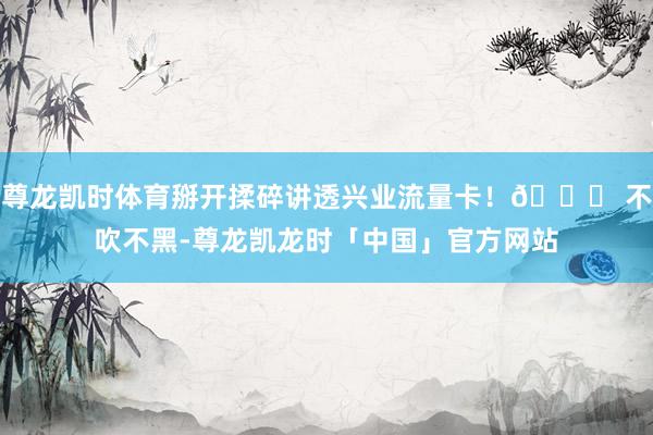 尊龙凯时体育掰开揉碎讲透兴业流量卡！👉 不吹不黑-尊龙凯龙时「中国」官方网站