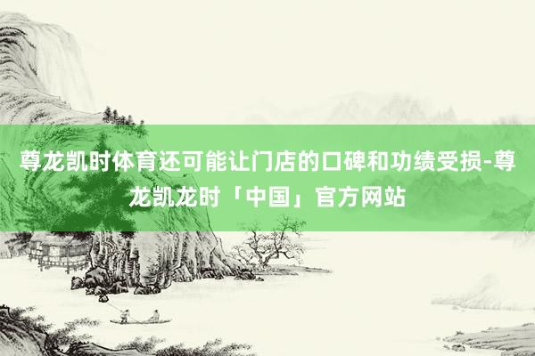 尊龙凯时体育还可能让门店的口碑和功绩受损-尊龙凯龙时「中国」官方网站