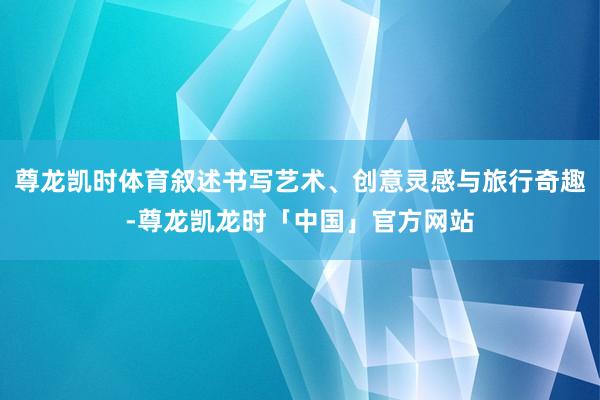 尊龙凯时体育叙述书写艺术、创意灵感与旅行奇趣-尊龙凯龙时「中国」官方网站