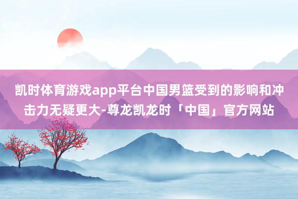 凯时体育游戏app平台中国男篮受到的影响和冲击力无疑更大-尊龙凯龙时「中国」官方网站