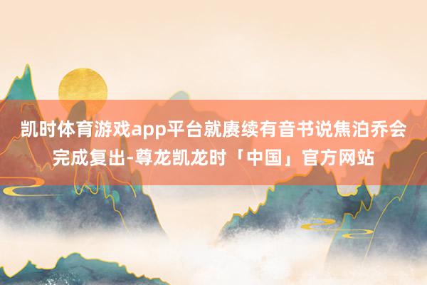 凯时体育游戏app平台就赓续有音书说焦泊乔会完成复出-尊龙凯龙时「中国」官方网站