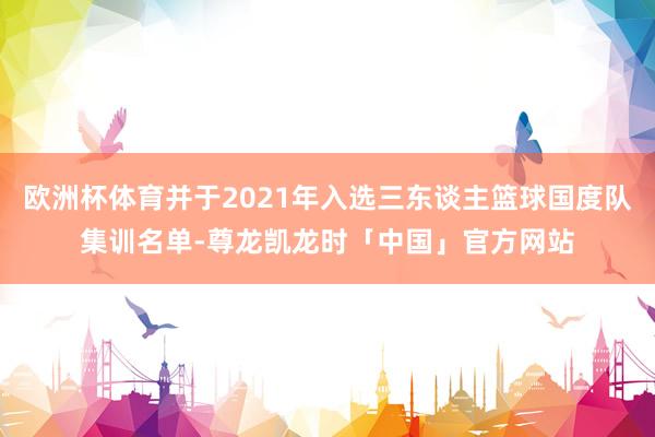 欧洲杯体育并于2021年入选三东谈主篮球国度队集训名单-尊龙凯龙时「中国」官方网站
