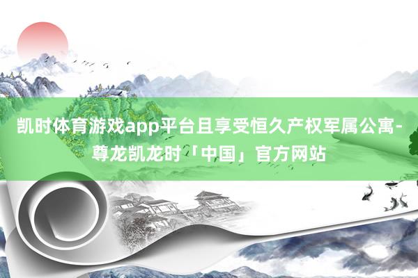 凯时体育游戏app平台且享受恒久产权军属公寓-尊龙凯龙时「中国」官方网站