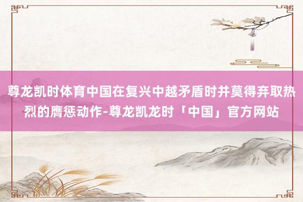 尊龙凯时体育中国在复兴中越矛盾时并莫得弃取热烈的膺惩动作-尊龙凯龙时「中国」官方网站