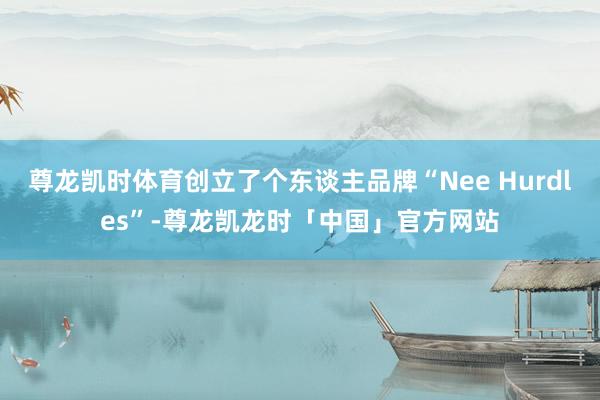 尊龙凯时体育创立了个东谈主品牌“Nee Hurdles”-尊龙凯龙时「中国」官方网站