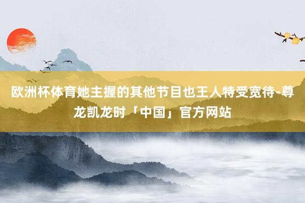 欧洲杯体育她主握的其他节目也王人特受宽待-尊龙凯龙时「中国」官方网站
