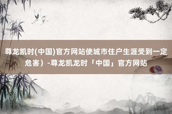 尊龙凯时(中国)官方网站使城市住户生涯受到一定危害）-尊龙凯龙时「中国」官方网站