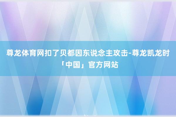 尊龙体育网扣了贝都因东说念主攻击-尊龙凯龙时「中国」官方网站