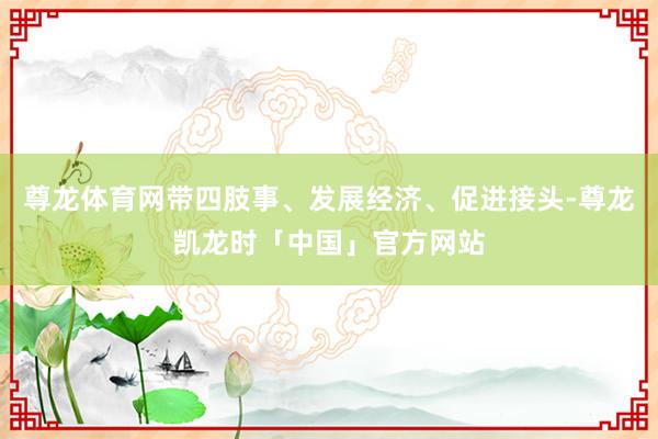 尊龙体育网带四肢事、发展经济、促进接头-尊龙凯龙时「中国」官方网站