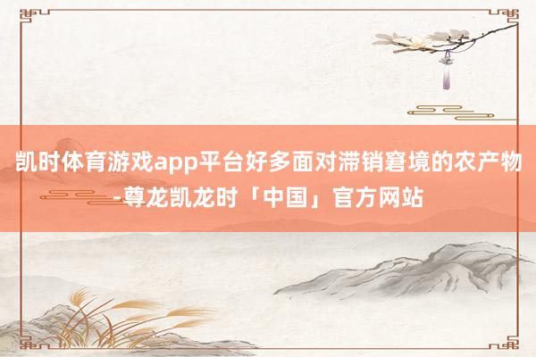 凯时体育游戏app平台好多面对滞销窘境的农产物-尊龙凯龙时「中国」官方网站