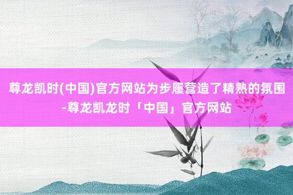 尊龙凯时(中国)官方网站为步履营造了精熟的氛围-尊龙凯龙时「中国」官方网站