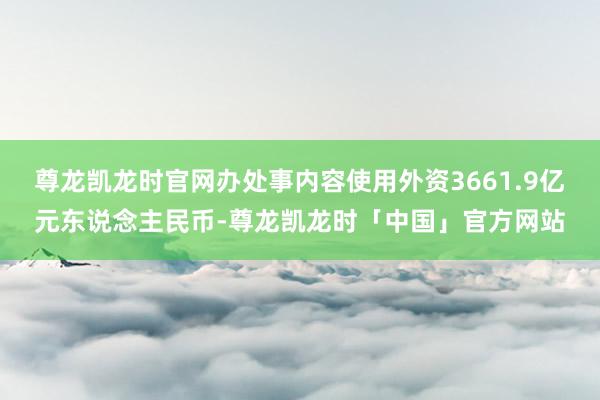 尊龙凯龙时官网办处事内容使用外资3661.9亿元东说念主民币-尊龙凯龙时「中国」官方网站