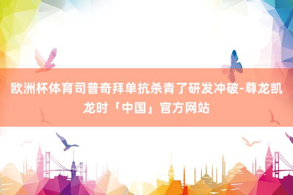 欧洲杯体育司普奇拜单抗杀青了研发冲破-尊龙凯龙时「中国」官方网站
