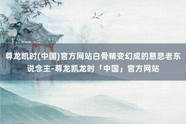 尊龙凯时(中国)官方网站白骨精变幻成的慈悲老东说念主-尊龙凯龙时「中国」官方网站