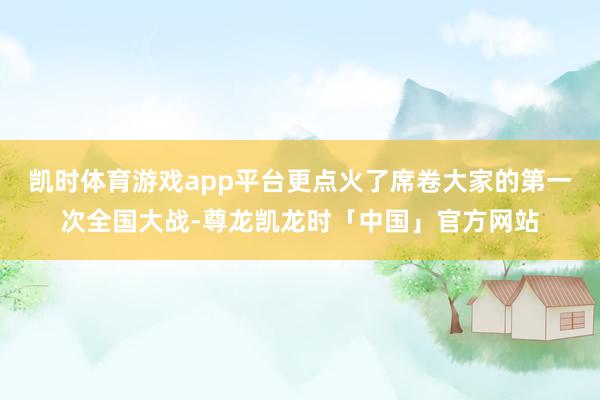 凯时体育游戏app平台更点火了席卷大家的第一次全国大战-尊龙凯龙时「中国」官方网站