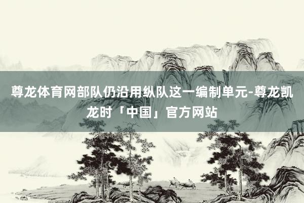 尊龙体育网部队仍沿用纵队这一编制单元-尊龙凯龙时「中国」官方网站